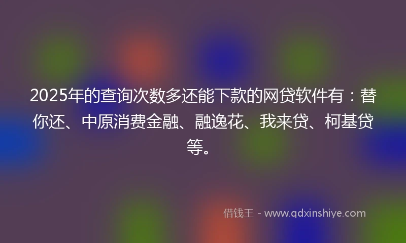 2025年的查询次数多还能下款的网贷软件有：替你还、中原消费金融、融逸花、我来贷、柯基贷等。