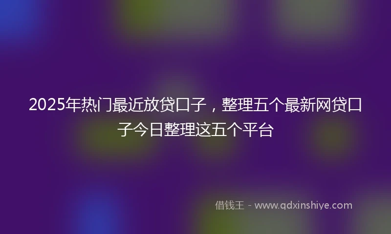 2025年热门最近放贷口子，整理五个最新网贷口子今日整理这五个平台