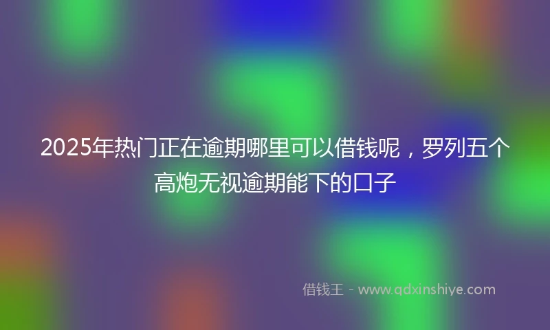 2025年热门正在逾期哪里可以借钱呢，罗列五个高炮无视逾期能下的口子