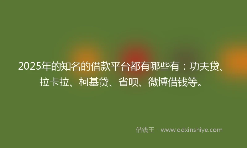 2025年的知名的借款平台都有哪些有：功夫贷、拉卡拉、柯基贷、省呗、微博借钱等。