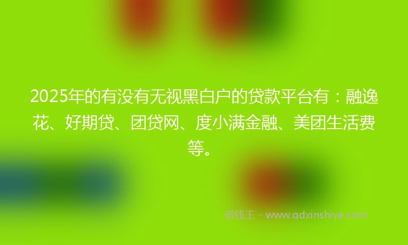 2025年的有没有无视黑白户的贷款平台有：融逸花、好期贷、团贷网、度小满金融、美团生活费等。