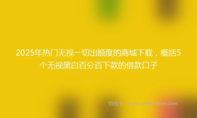 2025年热门无视一切出额度的商城下载，概括5个无视黑白百分百下款的借款口子