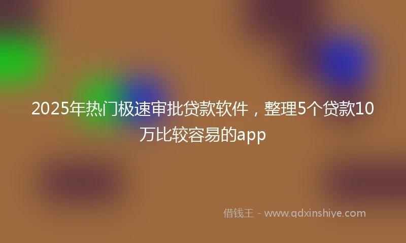 2025年热门极速审批贷款软件，整理5个贷款10万比较容易的app