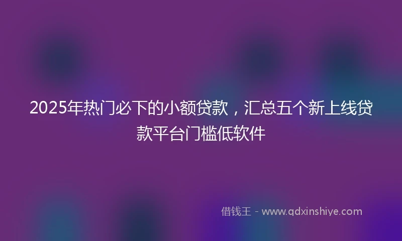 2025年热门必下的小额贷款，汇总五个新上线贷款平台门槛低软件