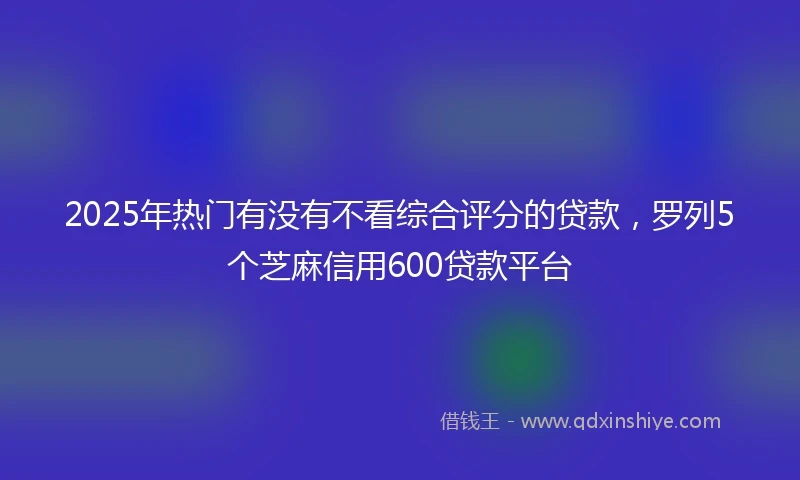 2025年热门有没有不看综合评分的贷款，罗列5个芝麻信用600贷款平台