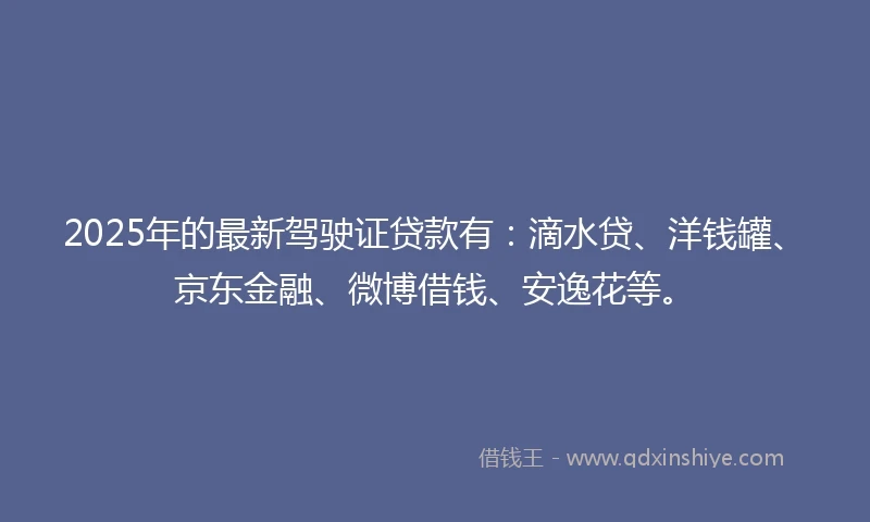 2025年的最新驾驶证贷款有：滴水贷、洋钱罐、京东金融、微博借钱、安逸花等。