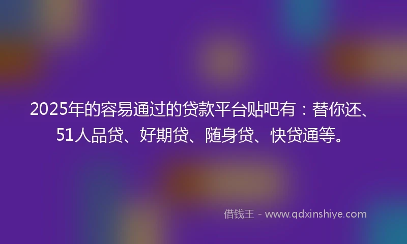 2025年的容易通过的贷款平台贴吧有：替你还、51人品贷、好期贷、随身贷、快贷通等。
