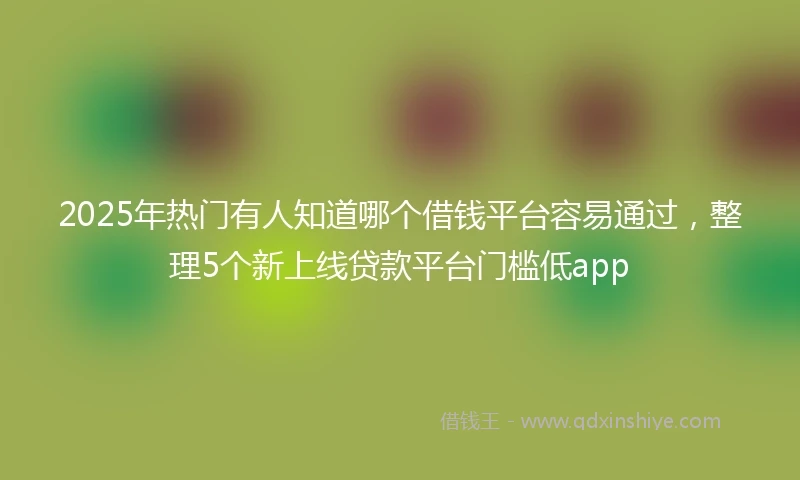 2025年热门有人知道哪个借钱平台容易通过，整理5个新上线贷款平台门槛低app