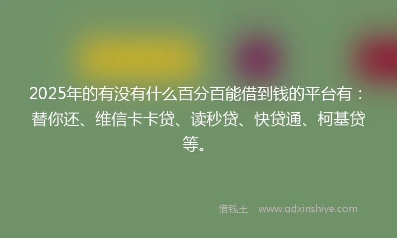 2025年的有没有什么百分百能借到钱的平台有：替你还、维信卡卡贷、读秒贷、快贷通、柯基贷等。