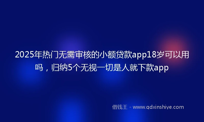 2025年热门无需审核的小额贷款app18岁可以用吗，归纳5个无视一切是人就下款app
