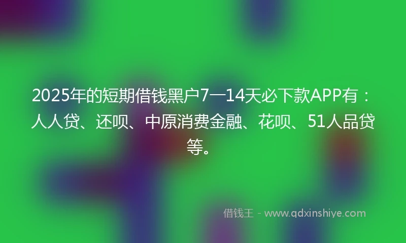2025年的短期借钱黑户7一14天必下款APP有：人人贷、还呗、中原消费金融、花呗、51人品贷等。