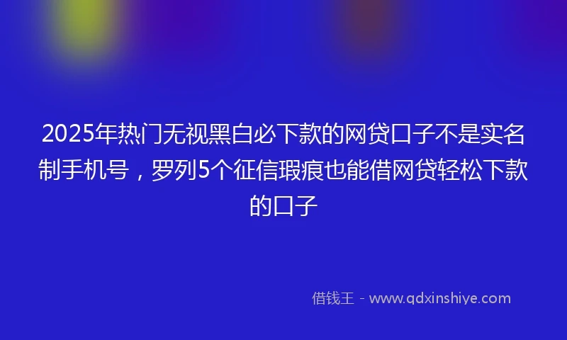 2025年热门无视黑白必下款的网贷口子不是实名制手机号，罗列5个征信瑕疵也能借网贷轻松下款的口子