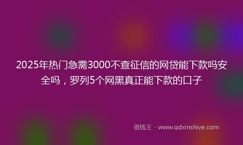 2025年热门急需3000不查征信的网贷能下款吗安全吗，罗列5个网黑真正能下款的口子