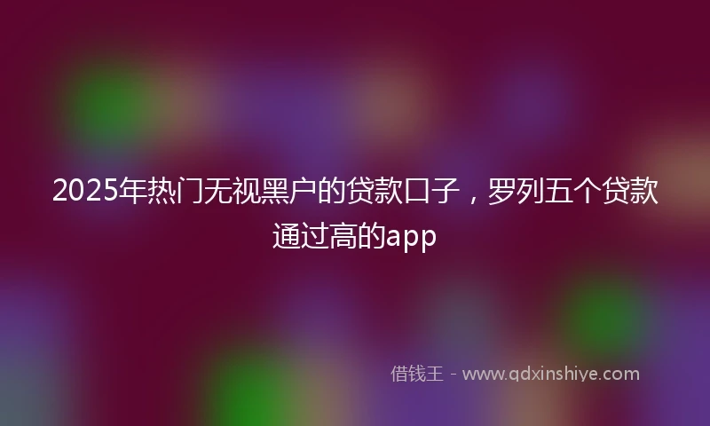 2025年热门无视黑户的贷款口子，罗列五个贷款通过高的app