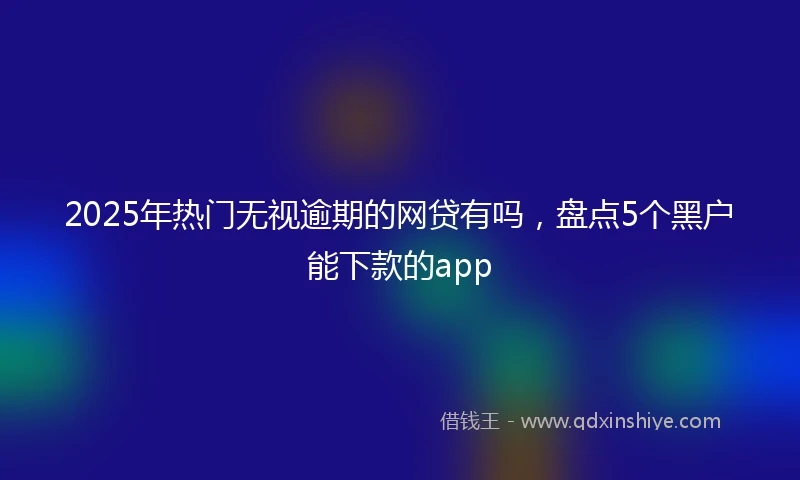 2025年热门无视逾期的网贷有吗，盘点5个黑户能下款的app
