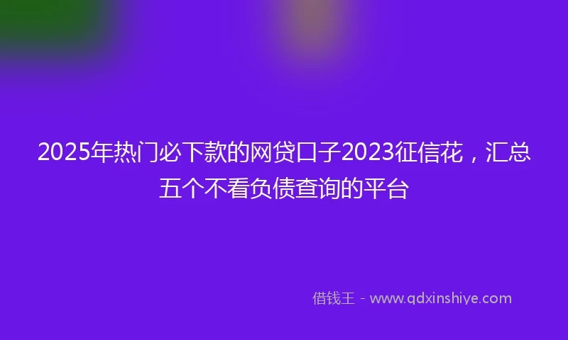 2025年热门必下款的网贷口子2023征信花，汇总五个不看负债查询的平台