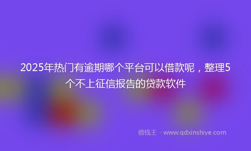 2025年热门有逾期哪个平台可以借款呢，整理5个不上征信报告的贷款软件