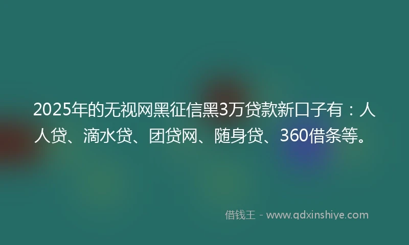 2025年的无视网黑征信黑3万贷款新口子有：人人贷、滴水贷、团贷网、随身贷、360借条等。