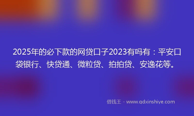 2025年的必下款的网贷口子2023有吗有：平安口袋银行、快贷通、微粒贷、拍拍贷、安逸花等。