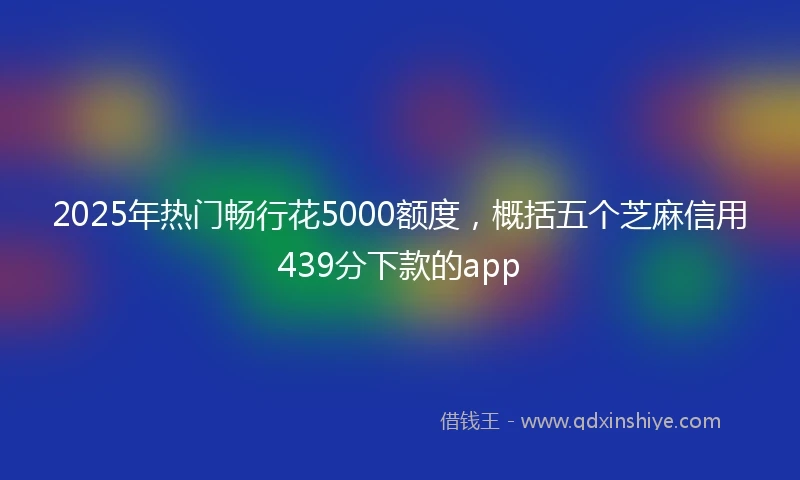 2025年热门畅行花5000额度，概括五个芝麻信用439分下款的app