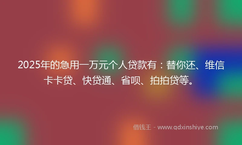 2025年的急用一万元个人贷款有：替你还、维信卡卡贷、快贷通、省呗、拍拍贷等。