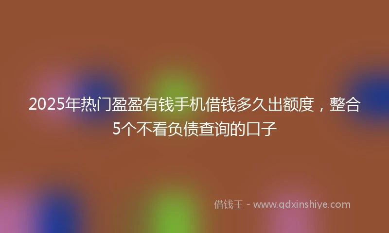 2025年热门盈盈有钱手机借钱多久出额度，整合5个不看负债查询的口子