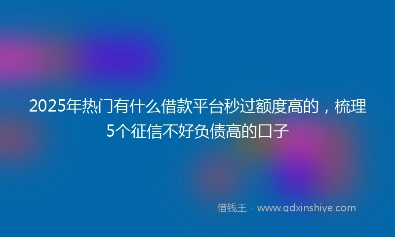 2025年热门有什么借款平台秒过额度高的，梳理5个征信不好负债高的口子
