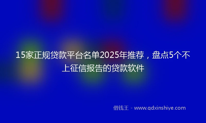 15家正规贷款平台名单2025年推荐，盘点5个不上征信报告的贷款软件