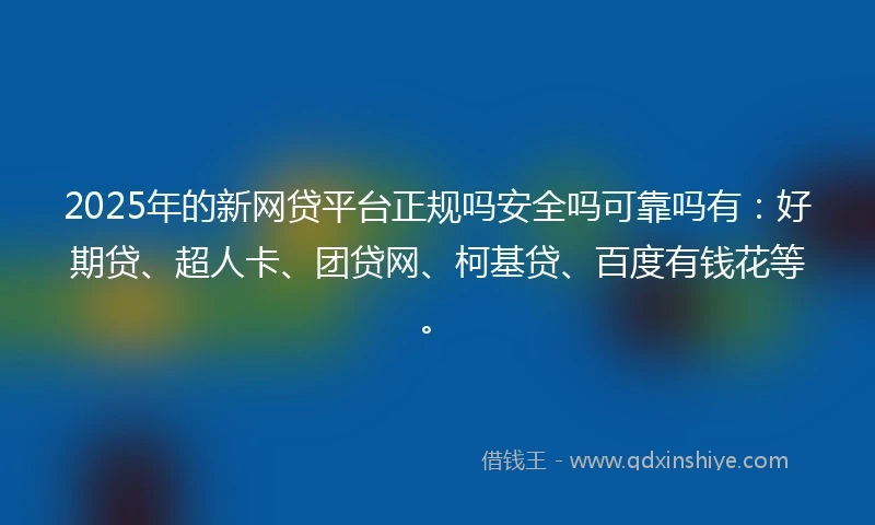 2025年的新网贷平台正规吗安全吗可靠吗有：好期贷、超人卡、团贷网、柯基贷、百度有钱花等。