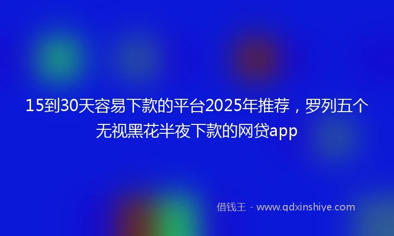 15到30天容易下款的平台2025年推荐，罗列五个无视黑花半夜下款的网贷app