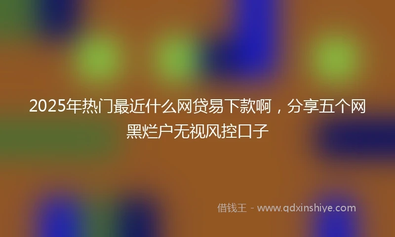 2025年热门最近什么网贷易下款啊，分享五个网黑烂户无视风控口子