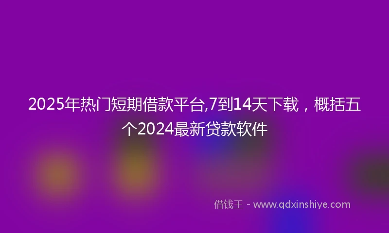 2025年热门短期借款平台,7到14天下载，概括五个2024最新贷款软件