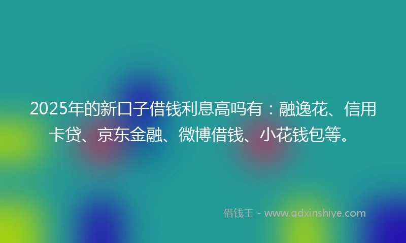 2025年的新口子借钱利息高吗有：融逸花、信用卡贷、京东金融、微博借钱、小花钱包等。