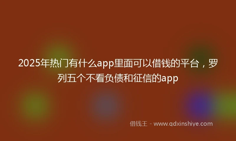 2025年热门有什么app里面可以借钱的平台，罗列五个不看负债和征信的app