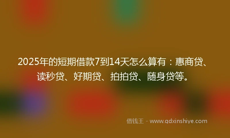 2025年的短期借款7到14天怎么算有：惠商贷、读秒贷、好期贷、拍拍贷、随身贷等。