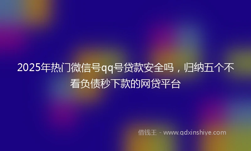 2025年热门微信号qq号贷款安全吗，归纳五个不看负债秒下款的网贷平台