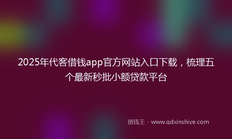 2025年代客借钱app官方网站入口下载，梳理五个最新秒批小额贷款平台