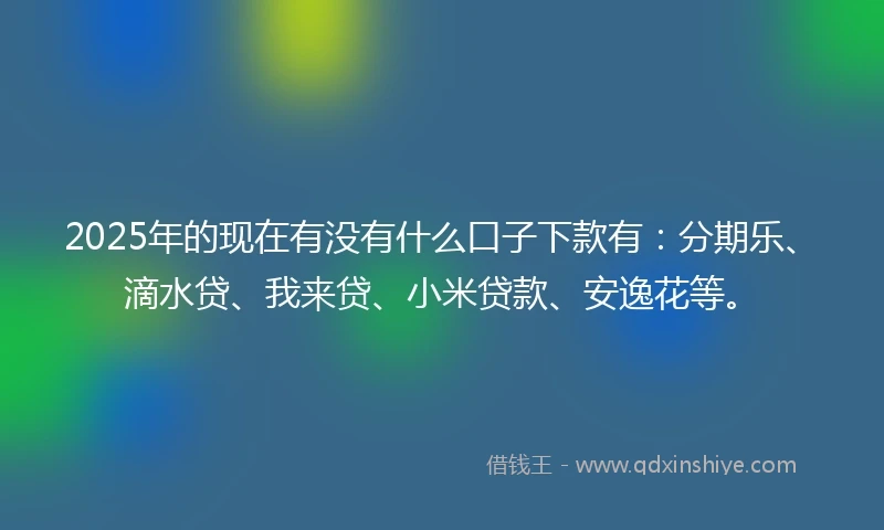 2025年的现在有没有什么口子下款有：分期乐、滴水贷、我来贷、小米贷款、安逸花等。