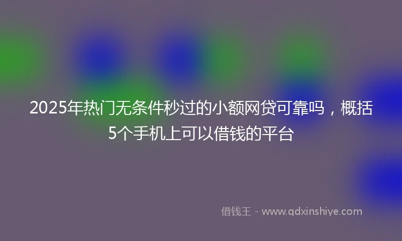 2025年热门无条件秒过的小额网贷可靠吗，概括5个手机上可以借钱的平台
