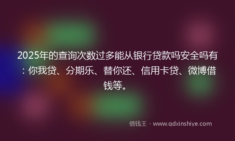 2025年的查询次数过多能从银行贷款吗安全吗有：你我贷、分期乐、替你还、信用卡贷、微博借钱等。