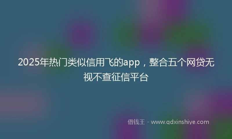 2025年热门类似信用飞的app，整合五个网贷无视不查征信平台