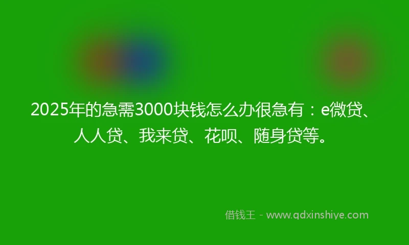 2025年的急需3000块钱怎么办很急有：e微贷、人人贷、我来贷、花呗、随身贷等。