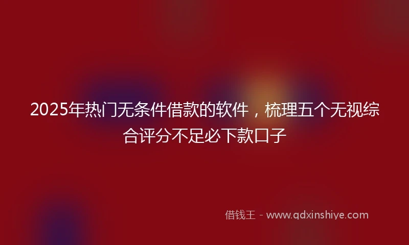 2025年热门无条件借款的软件，梳理五个无视综合评分不足必下款口子