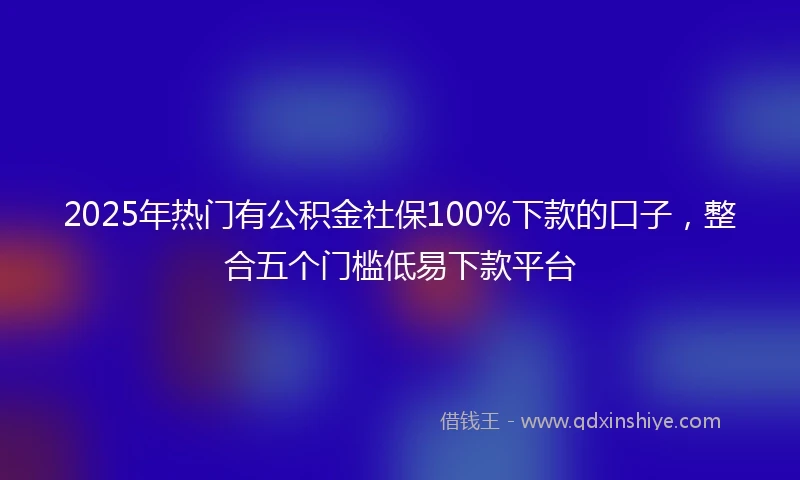2025年热门有公积金社保100%下款的口子，整合五个门槛低易下款平台