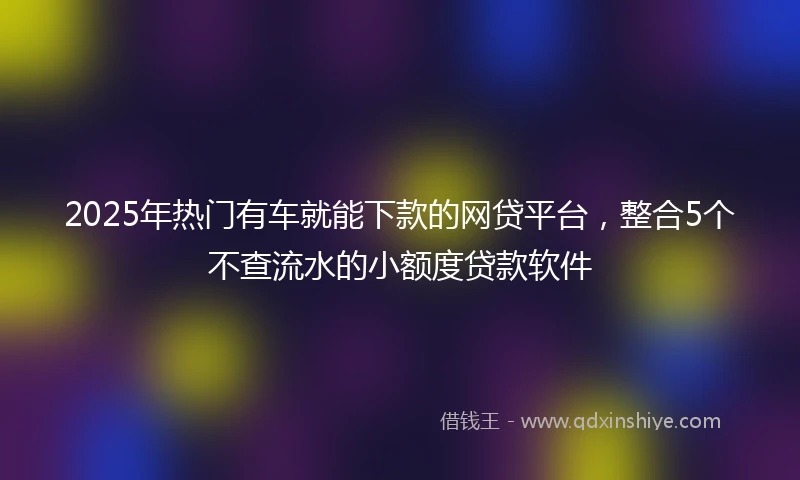 2025年热门有车就能下款的网贷平台，整合5个不查流水的小额度贷款软件