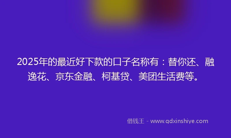 2025年的最近好下款的口子名称有：替你还、融逸花、京东金融、柯基贷、美团生活费等。
