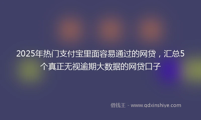 2025年热门支付宝里面容易通过的网贷，汇总5个真正无视逾期大数据的网贷口子