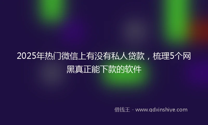 2025年热门微信上有没有私人贷款，梳理5个网黑真正能下款的软件
