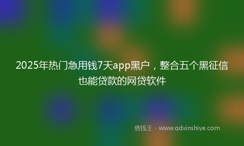 2025年热门急用钱7天app黑户，整合五个黑征信也能贷款的网贷软件