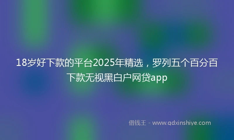 18岁好下款的平台2025年精选，罗列五个百分百下款无视黑白户网贷app